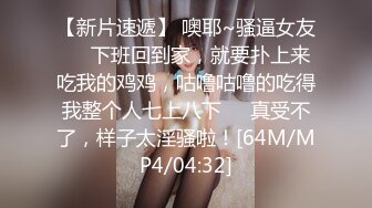 【新片速遞】 噢耶~骚逼女友❤️下班回到家，就要扑上来吃我的鸡鸡，咕噜咕噜的吃得我整个人七上八下❤️真受不了，样子太淫骚啦！[64M/MP4/04:32]