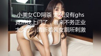 小美女CD阿茶 太久没有ghs竟然找上门了，看来不务正业太久了，清新着装女厕所刺激！