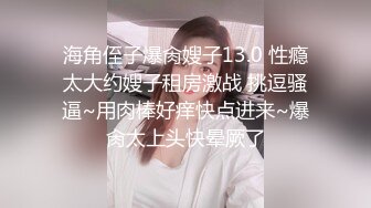 海角侄子爆肏嫂子13.0 性瘾太大约嫂子租房激战 挑逗骚逼~用肉棒好痒快点进来~爆肏太上头快晕厥了