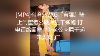 [MP4]台湾SWAG『吉娜』骑上闺蜜老公硬屌狂干嫩鲍 打电话给闺蜜“你老公肉屌干起来太爽了”