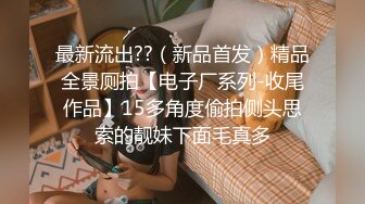 最新流出??（新品首发）精品全景厕拍【电子厂系列-收尾作品】15多角度偷拍侧头思索的靓妹下面毛真多