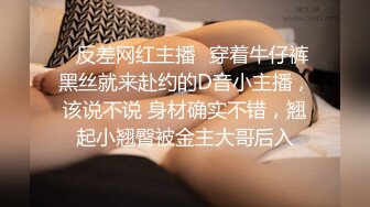 ✿反差网红主播✿穿着牛仔裤黑丝就来赴约的D音小主播，该说不说 身材确实不错，翘起小翘臀被金主大哥后入