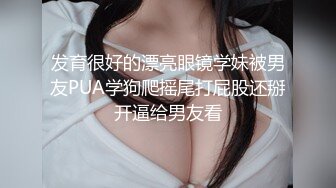 发育很好的漂亮眼镜学妹被男友PUA学狗爬摇尾打屁股还掰开逼给男友看