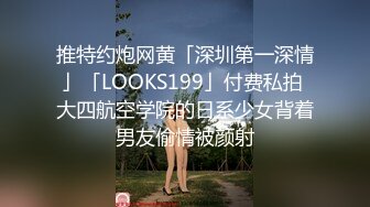 推特约炮网黄「深圳第一深情」「LOOKS199」付费私拍 大四航空学院的日系少女背着男友偷情被颜射