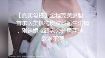 【真实勾搭】全程完美露脸，首尔医美机构皮肤科医生偷情，刚结婚就跟老公分居两地，欲求不满