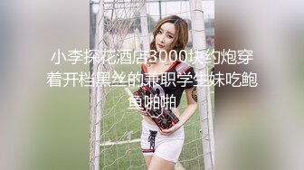 小李探花酒店3000块约炮穿着开档黑丝的兼职学生妹吃鲍鱼啪啪