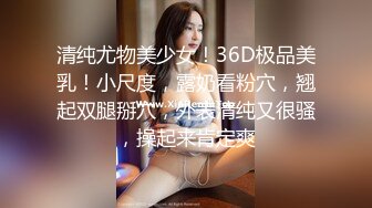 清纯尤物美少女！36D极品美乳！小尺度，露奶看粉穴，翘起双腿掰穴，外表清纯又很骚，操起来肯定爽