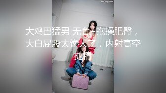 大鸡巴猛男 无套+抱操肥臀，大白屁股太馋人了，内射高空抛精