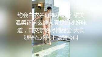 约会白衣牛仔裤小姐姐 甜美温柔还这么缠人真是销魂好味道，口交亲吻尽情品尝 大长腿骑在鸡巴上驰骋吟叫