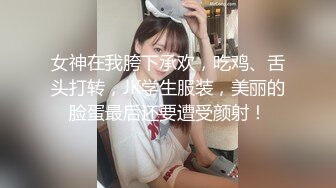 女神在我胯下承欢，吃鸡、舌头打转，JK学生服装，美丽的脸蛋最后还要遭受颜射！