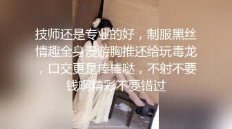 技师还是专业的好，制服黑丝情趣全身漫游胸推还给玩毒龙，口交更是棒棒哒，不射不要钱啊精彩不要错过