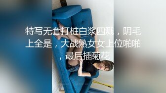 特写无套打桩白浆四溅，阴毛上全是，大战熟女女上位啪啪，最后插菊花