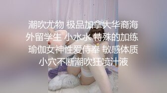 潮吹尤物 极品加拿大华裔海外留学生 小水水 特殊的加练 瑜伽女神性爱侍奉 敏感体质小穴不断潮吹狂喷汁液