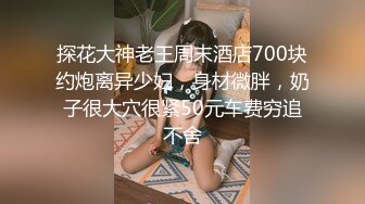 探花大神老王周末酒店700块约炮离异少妇，身材微胖，奶子很大穴很紧50元车费穷追不舍