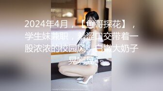 2024年4月，【鱼哥探花】，学生妹兼职，羞涩口交带着一股浓浓的校园风，白嫩大奶子晃啊晃