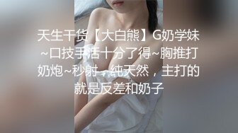 天生干货【大白熊】G奶学妹~口技手活十分了得~胸推打奶炮~秒射，纯天然，主打的就是反差和奶子