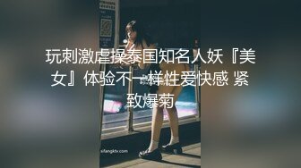 玩刺激虐操泰国知名人妖『美女』体验不一样性爱快感 紧致爆菊