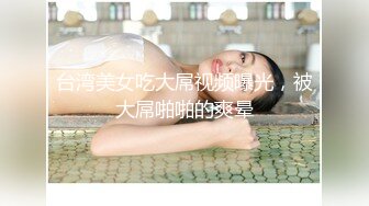 台湾美女吃大屌视频曝光，被大屌啪啪的爽晕