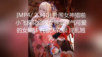 [MP4/ 2.34G] 外围女神猎啪小飞探花约操女神级洋气可爱的女嫩妹 纯欲天花板 淫乱翘乳