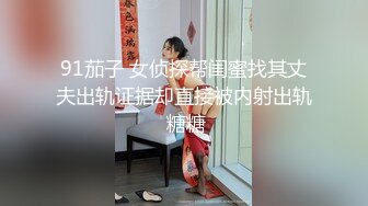 91茄子 女侦探帮闺蜜找其丈夫出轨证据却直接被内射出轨 糖糖