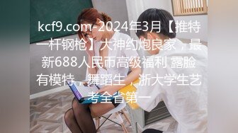 kcf9.com-2024年3月【推特一杆钢枪】大神约炮良家，最新688人民币高级福利 露脸有模特，舞蹈生，浙大学生艺考全省第一