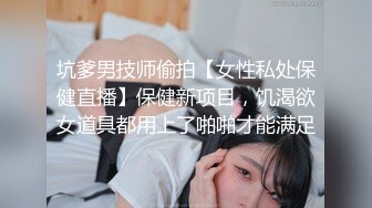 坑爹男技师偷拍【女性私处保健直播】保健新项目，饥渴欲女道具都用上了啪啪才能满足