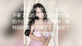 ❤️00后小仙女❤️“太大了不要了真的不要了求求你了真的不行了”约炮平面模特，腿特别好看太娇嫩了几下就哭了，又菜又想要