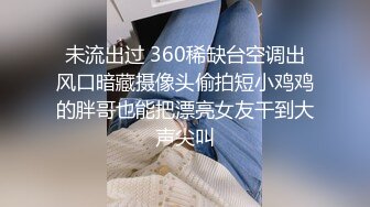 未流出过 360稀缺台空调出风口暗藏摄像头偷拍短小鸡鸡的胖哥也能把漂亮女友干到大声尖叫