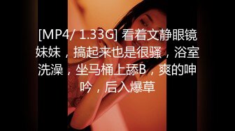 [MP4/ 1.33G] 看着文静眼镜妹妹，搞起来也是很骚，浴室洗澡，坐马桶上舔B，爽的呻吟，后入爆草