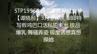 STP19966 极品豪乳网红女神【谭晓彤】3月全裸洗澡BB特写假鸡巴口活私拍流出 极品爆乳 舞骚弄姿 极度诱惑真想操她