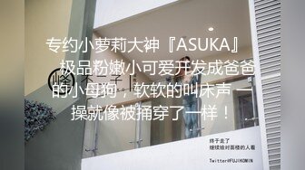 专约小萝莉大神『ASUKA』❤️极品粉嫩小可爱开发成爸爸的小母狗，软软的叫床声 一操就像被捅穿了一样！