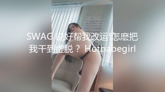 SWAG 说好帮我改运!怎麽把我干到虚脱？ Hotbabegirl