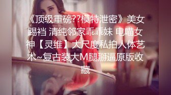 《顶级重磅??模特泄密》美女踢裆 清纯邻家乖乖妹 电喵女神【灵维】大尺度私拍人体艺术~复古装大M腿掰逼原版收藏