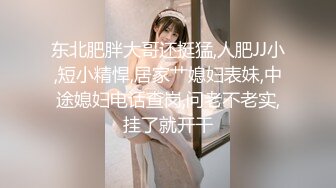 东北肥胖大哥还挺猛,人肥JJ小,短小精悍,居家艹媳妇表妹,中途媳妇电话查岗,问老不老实,挂了就开干