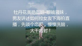 牡丹花美艳御姐-眼镜骚妹，男友讲述如何拉女友下海拍直播，先谈个恋爱，慢慢洗脑，大干内射！