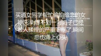 买通女同学帮忙偷拍暗恋的女神洗澡,想不到一对奶子已经被人揉捏的严重下垂了,瞬间悲伤涌上心头