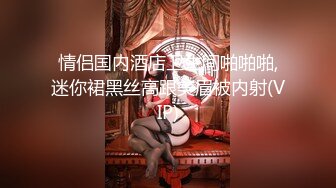 情侣国内酒店卫生间啪啪啪,迷你裙黑丝高跟美眉被内射(VIP)