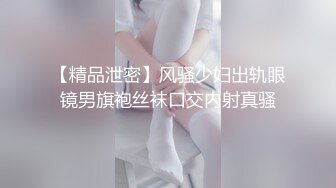 【精品泄密】风骚少妇出轨眼镜男旗袍丝袜口交内射真骚