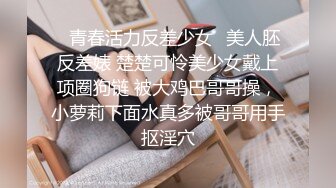 ✿青春活力反差少女✿美人胚反差婊 楚楚可怜美少女戴上项圈狗链 被大鸡巴哥哥操，小萝莉下面水真多被哥哥用手抠淫穴