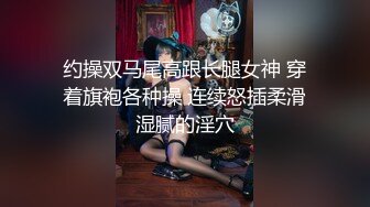 约操双马尾高跟长腿女神 穿着旗袍各种操 连续怒插柔滑湿腻的淫穴