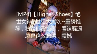 [MP4]【Higher_Shoes】绝世女神~世纪大潮吹~重磅推荐，粉丝们震惊了，看这骚逼总是这么激情，震撼