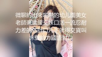 微聊約出來啪啪的幼儿園美女老師兼職援交妹口活一流忍耐力差的估計口几下就得交貨叫床聲給力國語對白