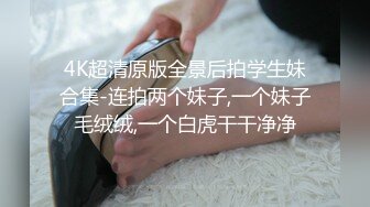 4K超清原版全景后拍学生妹合集-连拍两个妹子,一个妹子毛绒绒,一个白虎干干净净