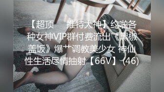 【超顶❤️推特大神】约啪各种女神VIP群付费流出《黑椒盖饭》爆艹调教美少女 神仙性生活尽情抽射【66V】 (46)