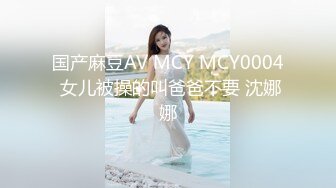 国产麻豆AV MCY MCY0004 女儿被操的叫爸爸不要 沈娜娜