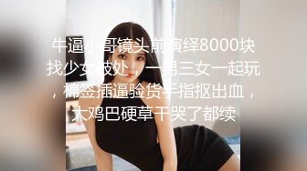 牛逼小哥镜头前演绎8000块找少女破处，一男三女一起玩，棉签插逼验货手指抠出血，大鸡巴硬草干哭了都续