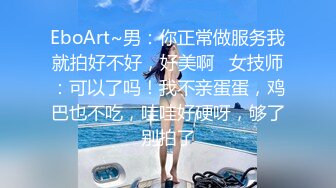 EboArt~男：你正常做服务我就拍好不好，好美啊   女技师：可以了吗！我不亲蛋蛋，鸡巴也不吃，哇哇好硬呀，够了别拍了