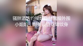 骚胖酒店约操好身材黑帽外围小姐姐，甜美颜值花臂纹身