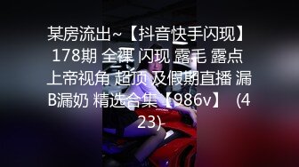 某房流出~【抖音快手闪现】178期 全裸 闪现 露毛 露点 上帝视角 超顶 及假期直播 漏B漏奶 精选合集【986v】  (423)