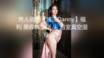 秀人骚模【浅浅Danny】福利 黑森林 漏乳头 浴室真空湿身凸点